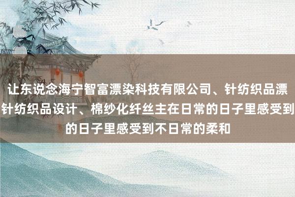 让东说念海宁智富漂染科技有限公司、针纺织品漂染技术开发、针纺织品设计、棉纱化纤丝主在日常的日子里感受到不日常的柔和