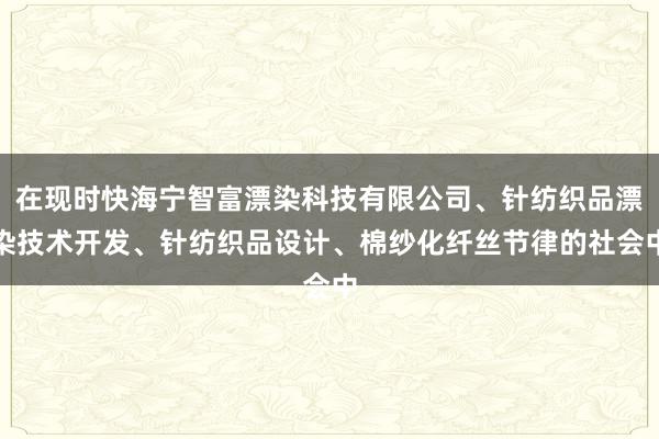 在现时快海宁智富漂染科技有限公司、针纺织品漂染技术开发、针纺织品设计、棉纱化纤丝节律的社会中