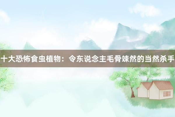 十大恐怖食虫植物：令东说念主毛骨竦然的当然杀手
