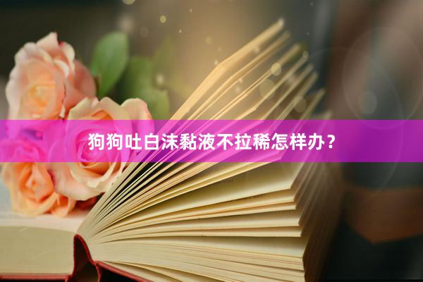 狗狗吐白沫黏液不拉稀怎样办？